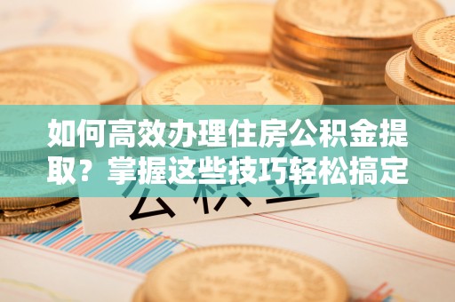 茅箭如何高效办理住房公积金提取？掌握这些技巧轻松搞定