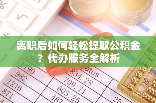 茅箭离职后如何轻松提取公积金？代办服务全解析