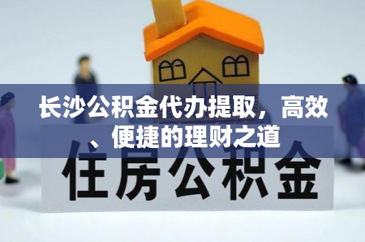 茅箭长沙公积金代办提取，高效、便捷的理财之道