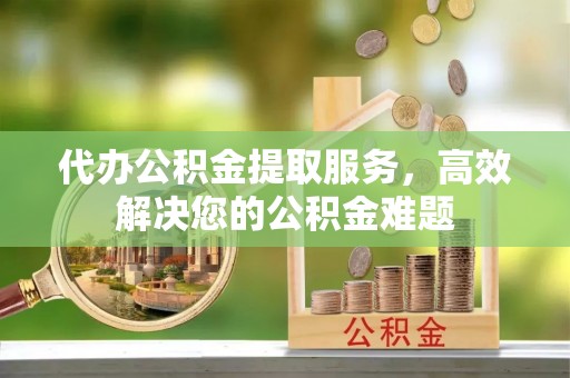 茅箭代办公积金提取服务，高效解决您的公积金难题