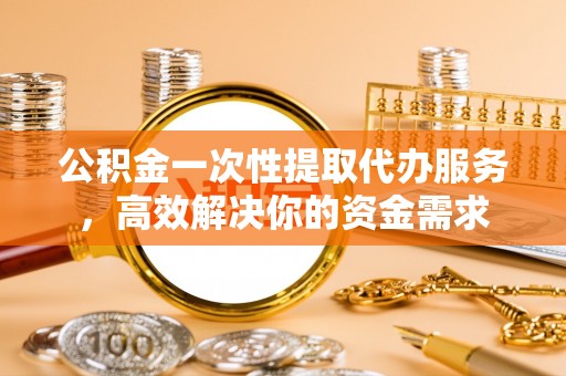 茅箭公积金一次性提取代办服务，高效解决你的资金需求
