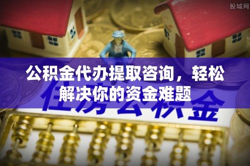 茅箭公积金代办提取咨询，轻松解决你的资金难题