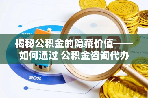 茅箭揭秘公积金的隐藏价值——如何通过 公积金咨询代办提取 优化财富管理