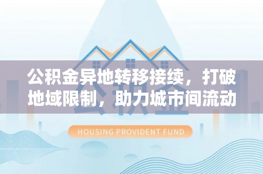 茅箭公积金异地转移接续，打破地域限制，助力城市间流动新趋势