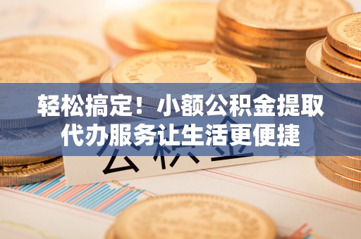 茅箭轻松搞定！小额公积金提取代办服务让生活更便捷