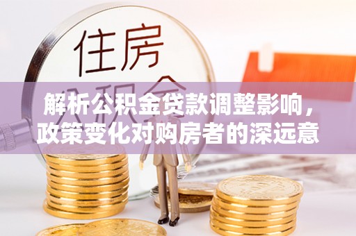 茅箭解析公积金贷款调整影响，政策变化对购房者的深远意义