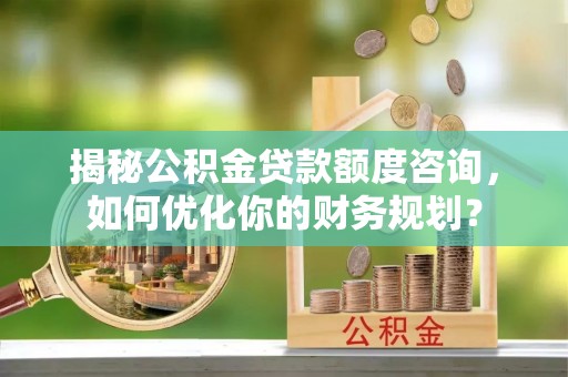 茅箭揭秘公积金贷款额度咨询，如何优化你的财务规划？