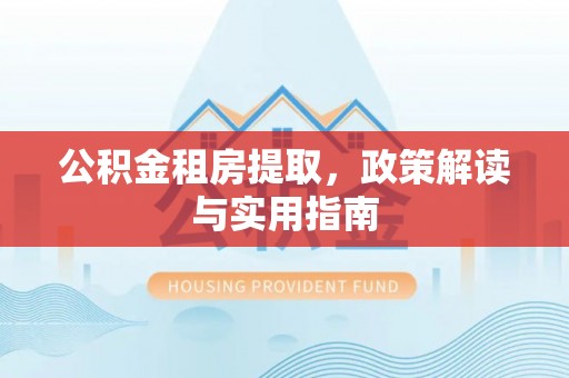 茅箭公积金租房提取，政策解读与实用指南