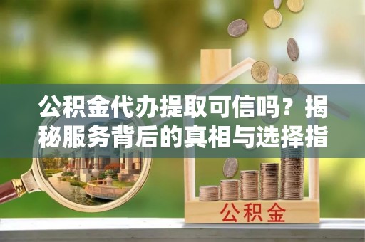 茅箭公积金代办提取可信吗？揭秘服务背后的真相与选择指南