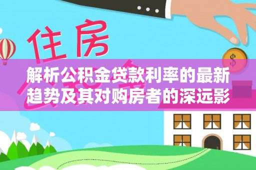 茅箭解析公积金贷款利率的最新趋势及其对购房者的深远影响