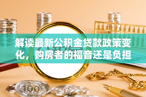 茅箭解读最新公积金贷款政策变化，购房者的福音还是负担？
