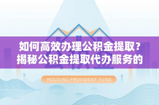 茅箭如何高效办理公积金提取？揭秘公积金提取代办服务的优势与注意事项