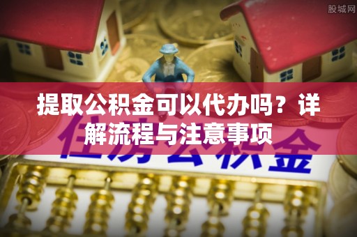 茅箭提取公积金可以代办吗？详解流程与注意事项