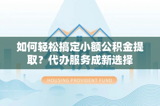 茅箭如何轻松搞定小额公积金提取？代办服务成新选择