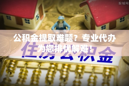 茅箭公积金提取难题？专业代办为您排忧解难！