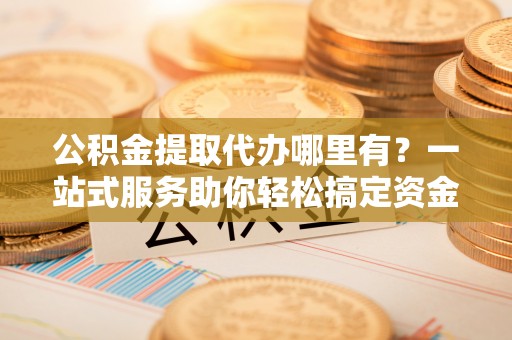 茅箭公积金提取代办哪里有？一站式服务助你轻松搞定资金难题
