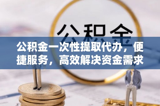 茅箭公积金一次性提取代办，便捷服务，高效解决资金需求