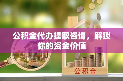 茅箭公积金代办提取咨询，解锁你的资金价值