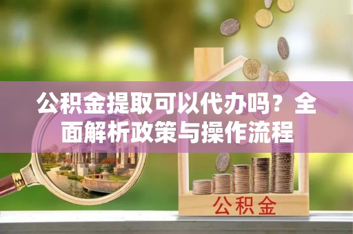 茅箭公积金提取可以代办吗？全面解析政策与操作流程