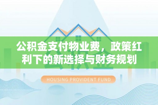 茅箭公积金支付物业费，政策红利下的新选择与财务规划