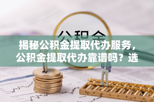 茅箭揭秘公积金提取代办服务，公积金提取代办靠谱吗？选择需谨慎