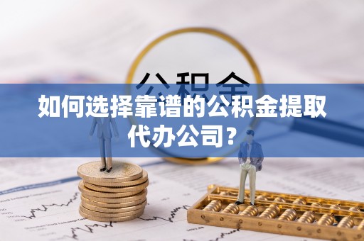 茅箭如何选择靠谱的公积金提取代办公司？
