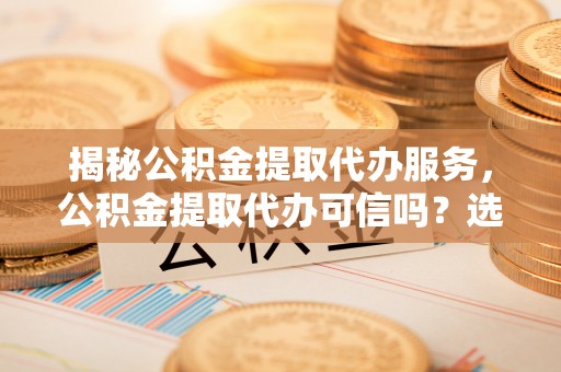 茅箭揭秘公积金提取代办服务，公积金提取代办可信吗？选择前你需要知道的真相