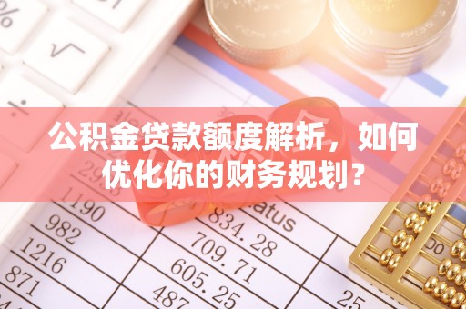 茅箭公积金贷款额度解析，如何优化你的财务规划？