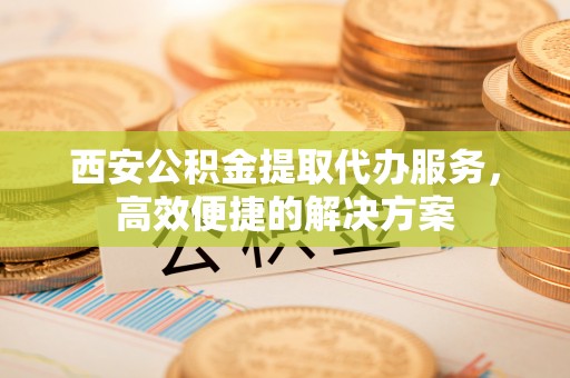 茅箭西安公积金提取代办服务，高效便捷的解决方案