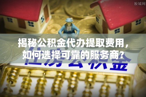 茅箭揭秘公积金代办提取费用，如何选择可靠的服务商？
