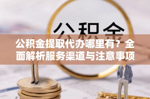 茅箭公积金提取代办哪里有？全面解析服务渠道与注意事项