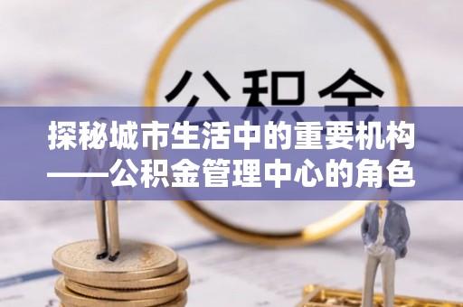 茅箭探秘城市生活中的重要机构——公积金管理中心的角色与意义
