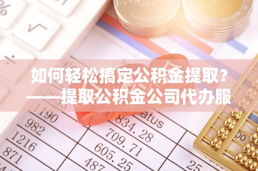 茅箭如何轻松搞定公积金提取？——提取公积金公司代办服务全解析