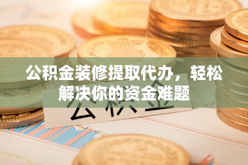茅箭公积金装修提取代办，轻松解决你的资金难题