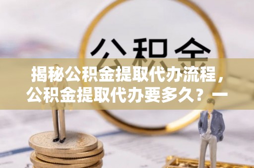 茅箭揭秘公积金提取代办流程，公积金提取代办要多久？一文读懂
