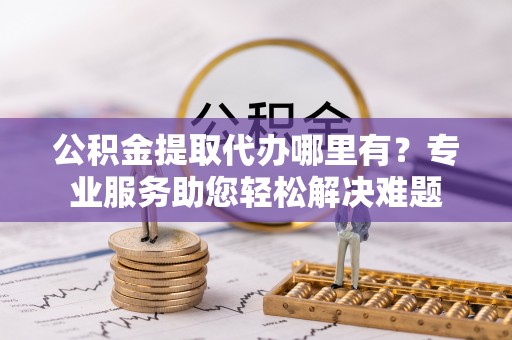茅箭公积金提取代办哪里有？专业服务助您轻松解决难题