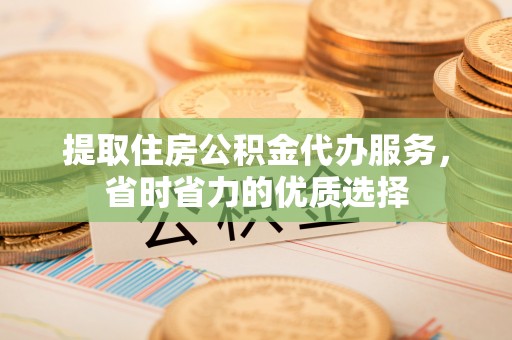 茅箭提取住房公积金代办服务，省时省力的优质选择