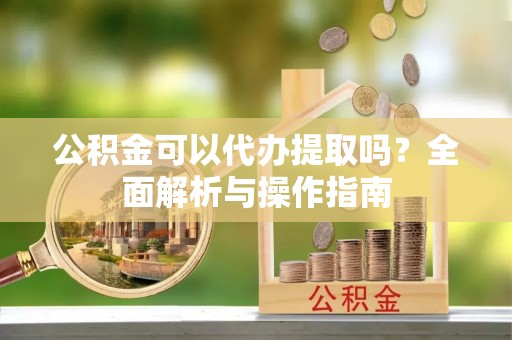 茅箭公积金可以代办提取吗？全面解析与操作指南