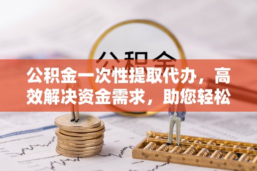 茅箭公积金一次性提取代办，高效解决资金需求，助您轻松应对生活难题