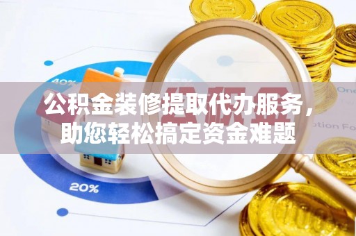 茅箭公积金装修提取代办服务，助您轻松搞定资金难题