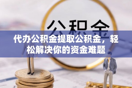 茅箭代办公积金提取公积金，轻松解决你的资金难题