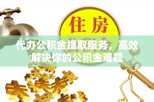 茅箭代办公积金提取服务，高效解决你的公积金难题