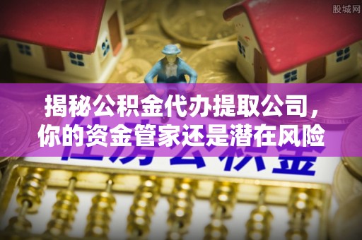 茅箭揭秘公积金代办提取公司，你的资金管家还是潜在风险？