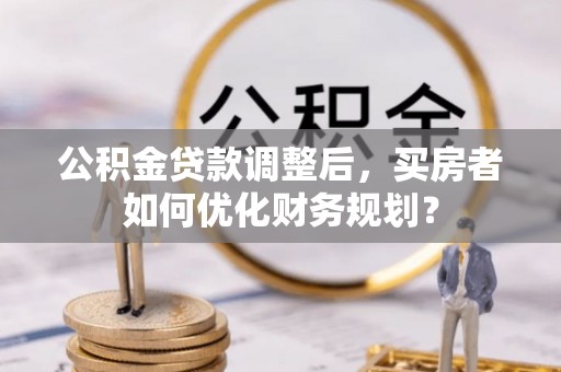 茅箭公积金贷款调整后，买房者如何优化财务规划？