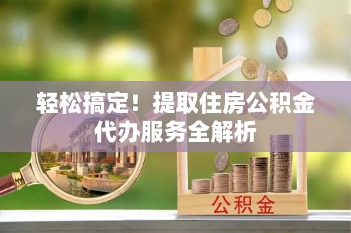 茅箭轻松搞定！提取住房公积金代办服务全解析