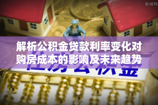 茅箭解析公积金贷款利率变化对购房成本的影响及未来趋势