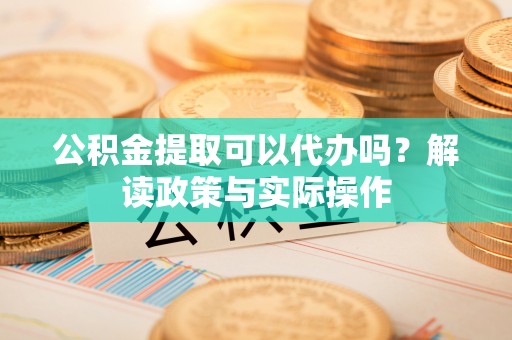 茅箭公积金提取可以代办吗？解读政策与实际操作