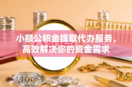 茅箭小额公积金提取代办服务，高效解决你的资金需求