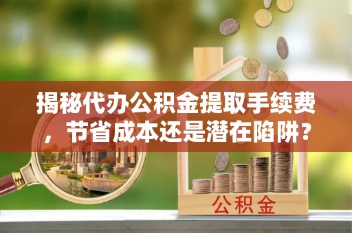 茅箭揭秘代办公积金提取手续费，节省成本还是潜在陷阱？