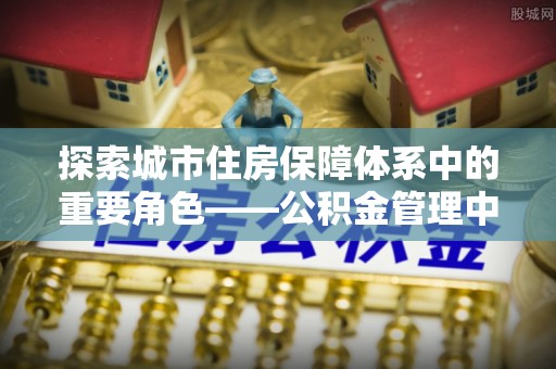 茅箭探索城市住房保障体系中的重要角色——公积金管理中心
